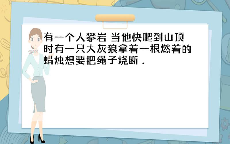 有一个人攀岩 当他快爬到山顶时有一只大灰狼拿着一根燃着的蜡烛想要把绳子烧断 .