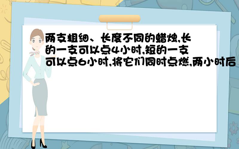 两支粗细、长度不同的蜡烛,长的一支可以点4小时,短的一支可以点6小时,将它们同时点燃,两小时后