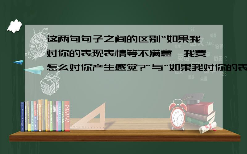 这两句句子之间的区别“如果我对你的表现表情等不满意,我要怎么对你产生感觉?”与“如果我对你的表现表情等不满意,我又怎么会