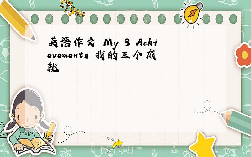 英语作文 My 3 Achievements 我的三个成就