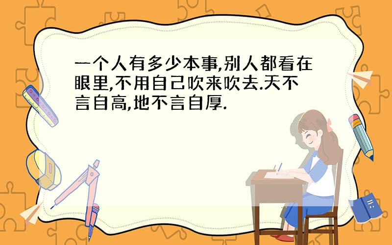 一个人有多少本事,别人都看在眼里,不用自己吹来吹去.天不言自高,地不言自厚.