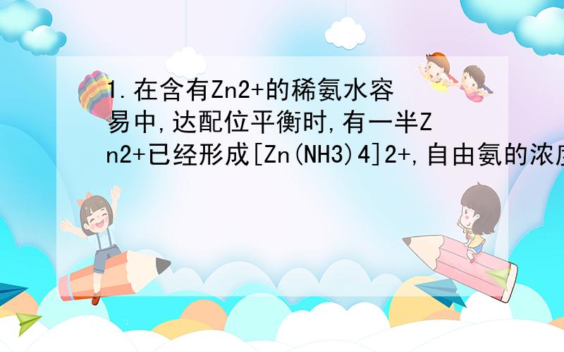 1.在含有Zn2+的稀氨水容易中,达配位平衡时,有一半Zn2+已经形成[Zn(NH3)4]2+,自由氨的浓度为6.7*1