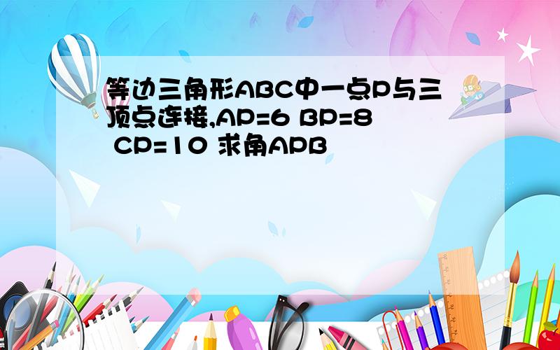 等边三角形ABC中一点P与三顶点连接,AP=6 BP=8 CP=10 求角APB