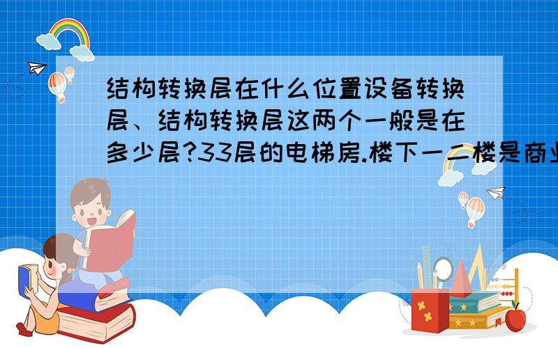 结构转换层在什么位置设备转换层、结构转换层这两个一般是在多少层?33层的电梯房.楼下一二楼是商业,上面是住宅.这样的房屋