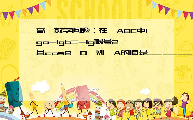 高一数学问题：在△ABC中lga-lgb=-lg根号2,且cosB>0,则∠A的值是________.