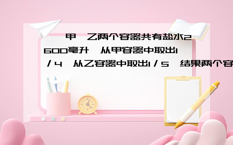 一、甲、乙两个容器共有盐水2600毫升,从甲容器中取出1／4,从乙容器中取出1／5,结果两个容器共剩下2000毫升盐水,