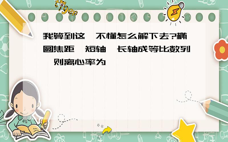 我算到这'不懂怎么解下去?椭圆焦距'短轴'长轴成等比数列'则离心率为