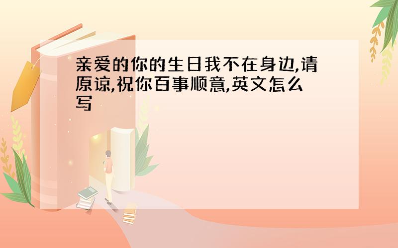 亲爱的你的生日我不在身边,请原谅,祝你百事顺意,英文怎么写