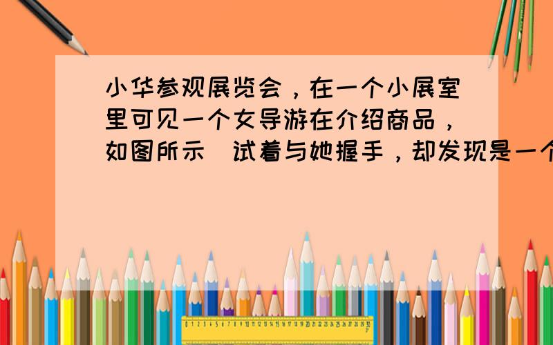 小华参观展览会，在一个小展室里可见一个女导游在介绍商品，如图所示．试着与她握手，却发现是一个虚拟导游．可望而不可即．后来