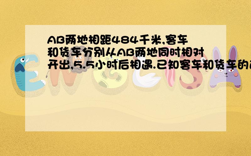 AB两地相距484千米,客车和货车分别从AB两地同时相对开出,5.5小时后相遇.已知客车和货车的速度比是6:5,相遇时货