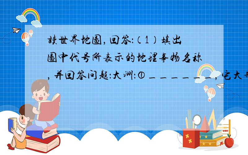 读世界地图，回答：（1）填出图中代号所表示的地理事物名称，并回答问题：大洲：①______，它大部分位于______半球