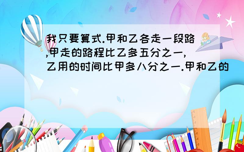 我只要算式.甲和乙各走一段路,甲走的路程比乙多五分之一,乙用的时间比甲多八分之一.甲和乙的