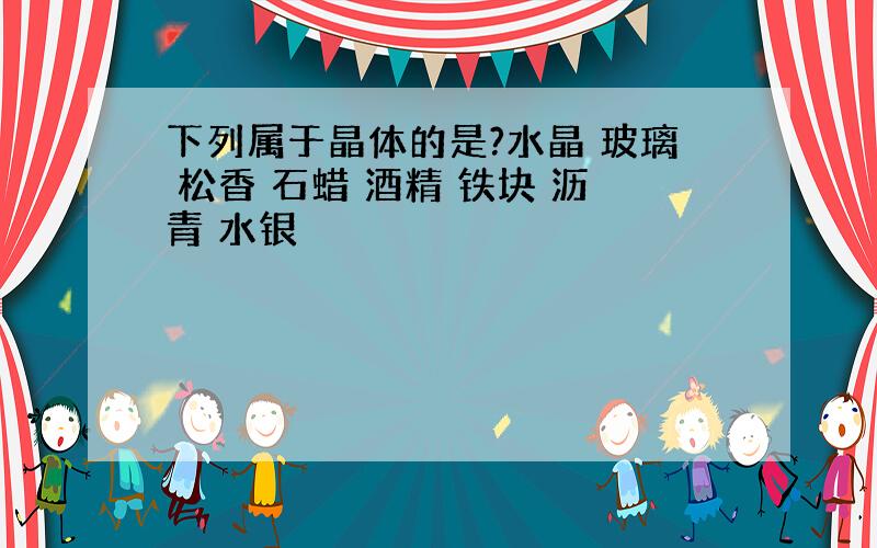 下列属于晶体的是?水晶 玻璃 松香 石蜡 酒精 铁块 沥青 水银