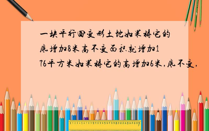 一块平行四变形土地如果将它的底增加8米高不变面积就增加176平方米如果将它的高增加6米,底不变,