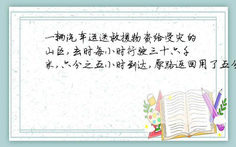 一辆汽车运送救援物资给受灾的山区,去时每小时行驶三十六千米,六分之五小时到达,原路返回用了五分之四小时,返回时平均每小时