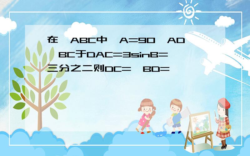 在△ABC中∠A=90°AD⊥BC于DAC=3sinB=三分之二则DC=,BD=