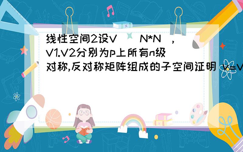 线性空间2设V^(N*N),V1.V2分别为p上所有n级对称,反对称矩阵组成的子空间证明 v=V1+V2(直和的意思,加