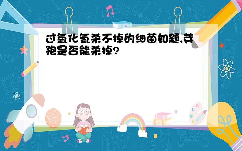 过氧化氢杀不掉的细菌如题,芽孢是否能杀掉?