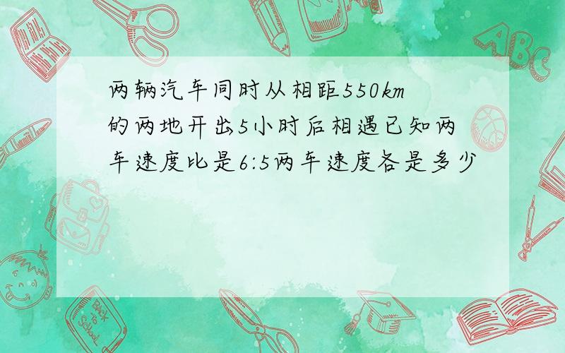 两辆汽车同时从相距550km的两地开出5小时后相遇已知两车速度比是6:5两车速度各是多少