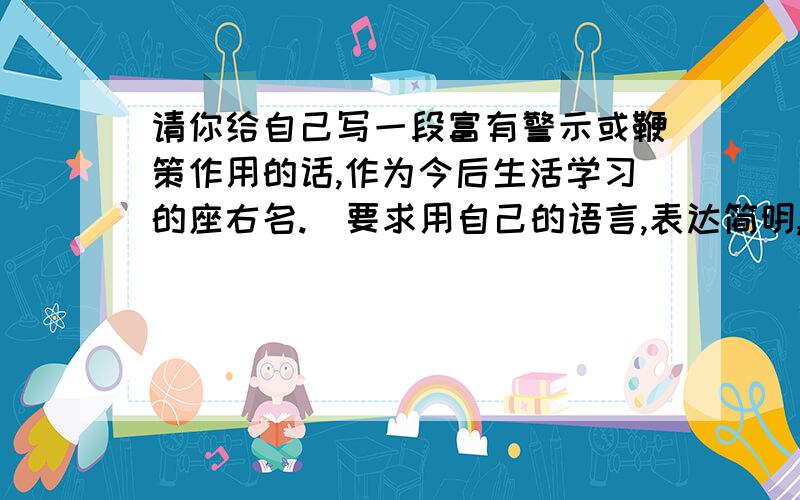 请你给自己写一段富有警示或鞭策作用的话,作为今后生活学习的座右名.（要求用自己的语言,表达简明,...