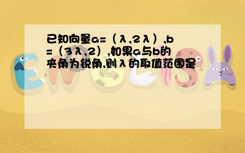 已知向量a=（λ,2λ）,b=（3λ,2）,如果a与b的夹角为锐角,则λ的取值范围是