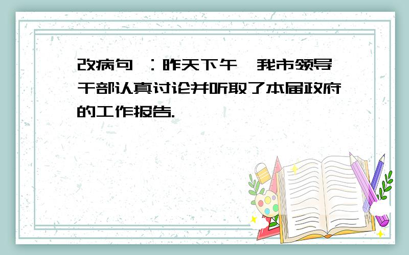 改病句 ：昨天下午,我市领导干部认真讨论并听取了本届政府的工作报告.