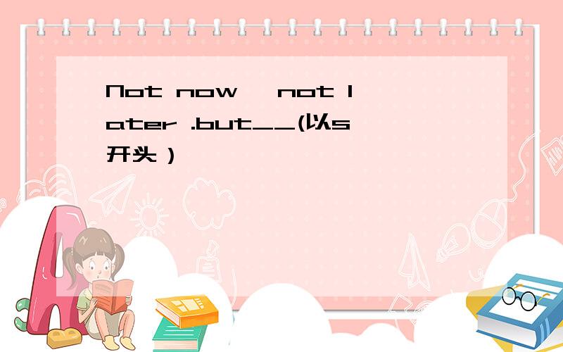 Not now ,not later .but__(以s开头）