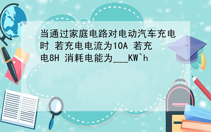 当通过家庭电路对电动汽车充电时 若充电电流为10A 若充电8H 消耗电能为___KW`h