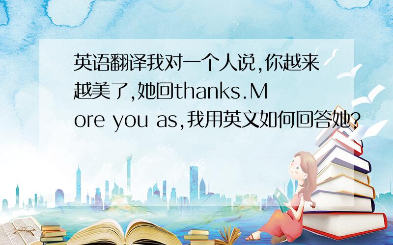 英语翻译我对一个人说,你越来越美了,她回thanks.More you as,我用英文如何回答她?