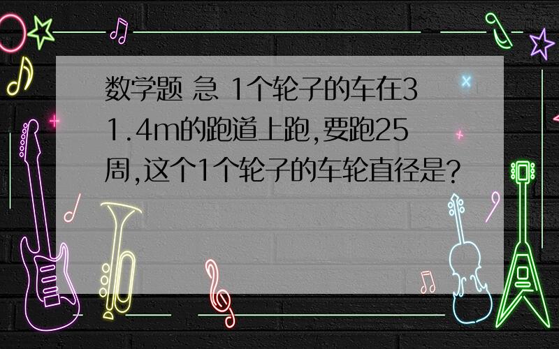 数学题 急 1个轮子的车在31.4m的跑道上跑,要跑25周,这个1个轮子的车轮直径是?