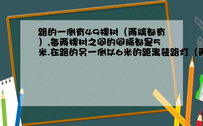 路的一侧有49棵树（两端都有）,每两棵树之间的间隔都是5米.在路的另一侧以6米的距离装路灯（两端都有）