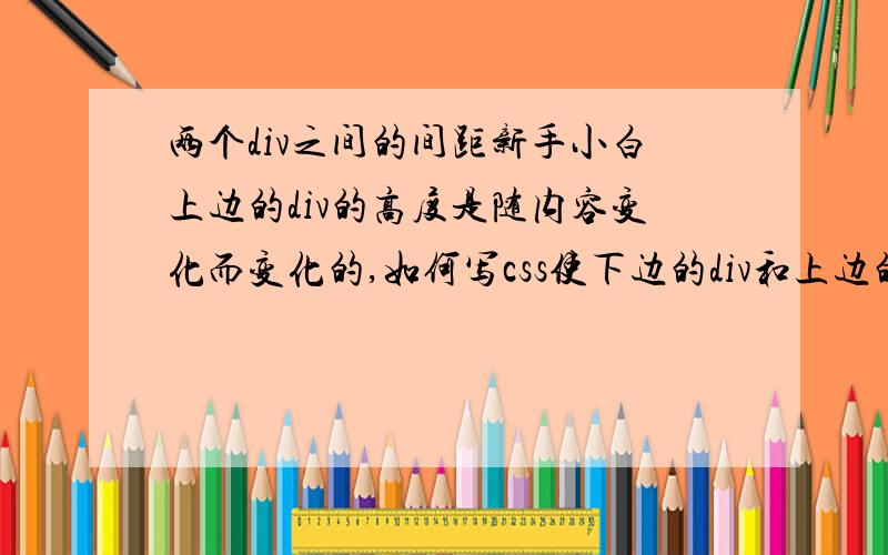 两个div之间的间距新手小白上边的div的高度是随内容变化而变化的,如何写css使下边的div和上边的div有一定的间距