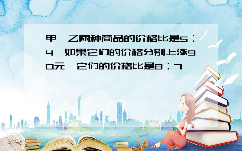 甲、乙两种商品的价格比是5：4,如果它们的价格分别上涨90元,它们的价格比是8：7,