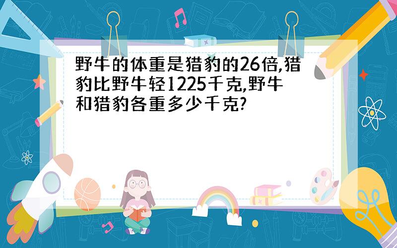 野牛的体重是猎豹的26倍,猎豹比野牛轻1225千克,野牛和猎豹各重多少千克?