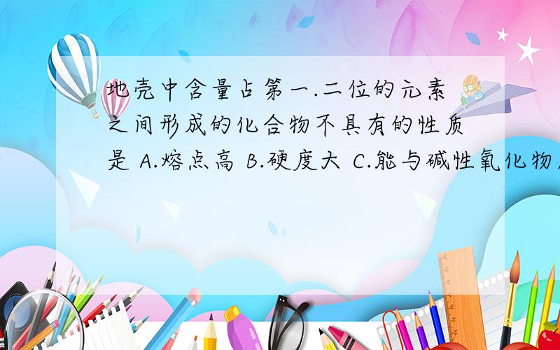 地壳中含量占第一.二位的元素之间形成的化合物不具有的性质是 A.熔点高 B.硬度大 C.能与碱性氧化物反应生