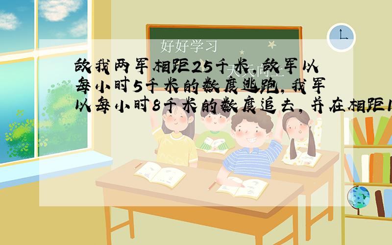 敌我两军相距25千米,敌军以每小时5千米的数度逃跑,我军以每小时8千米的数度追去,并在相距1千米处发生站