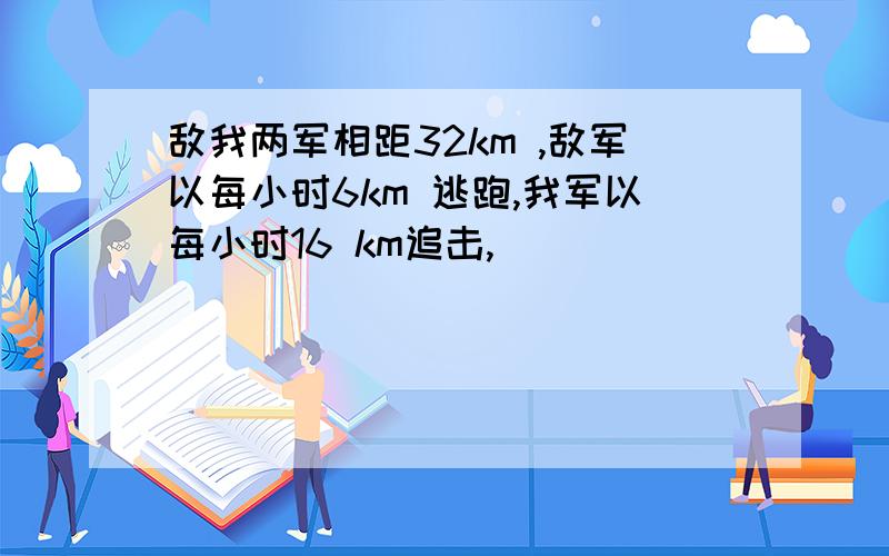 敌我两军相距32km ,敌军以每小时6km 逃跑,我军以每小时16 km追击,