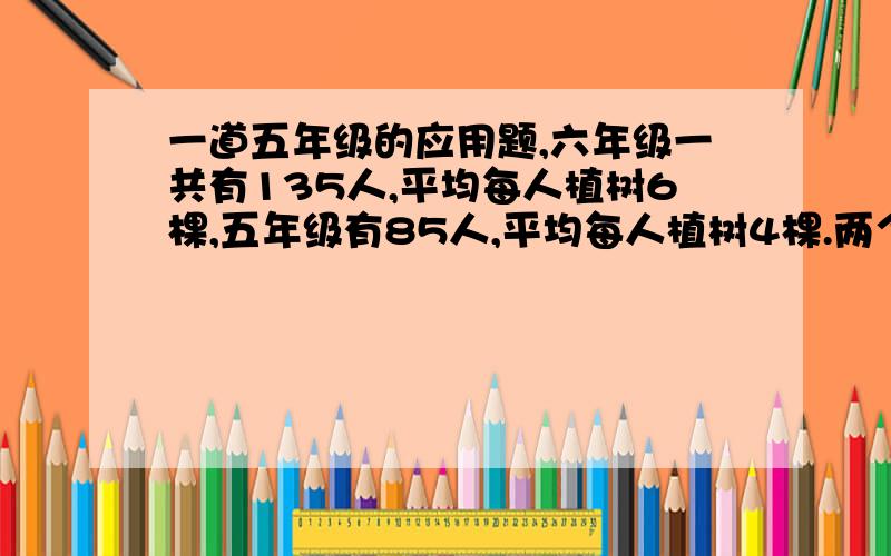 一道五年级的应用题,六年级一共有135人,平均每人植树6棵,五年级有85人,平均每人植树4棵.两个年级平均每人植树多少棵