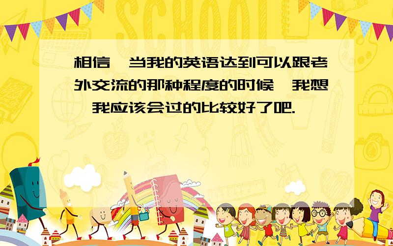 相信,当我的英语达到可以跟老外交流的那种程度的时候,我想,我应该会过的比较好了吧.