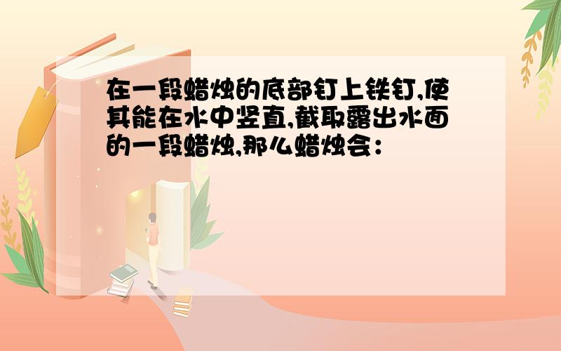 在一段蜡烛的底部钉上铁钉,使其能在水中竖直,截取露出水面的一段蜡烛,那么蜡烛会：