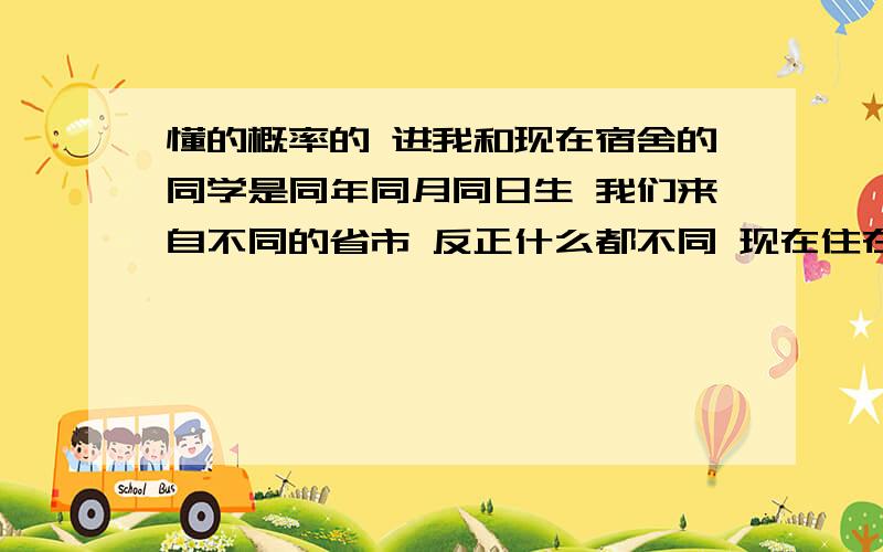 懂的概率的 进我和现在宿舍的同学是同年同月同日生 我们来自不同的省市 反正什么都不同 现在住在同一宿舍 这样的概率是多少