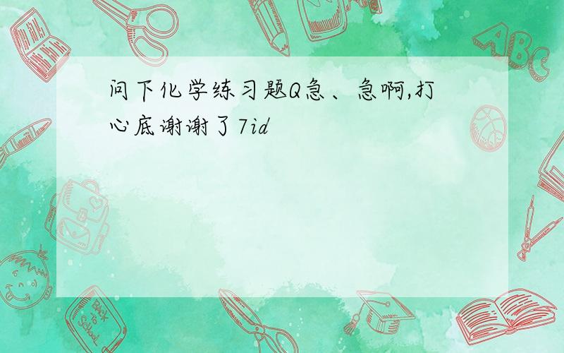 问下化学练习题Q急、急啊,打心底谢谢了7id