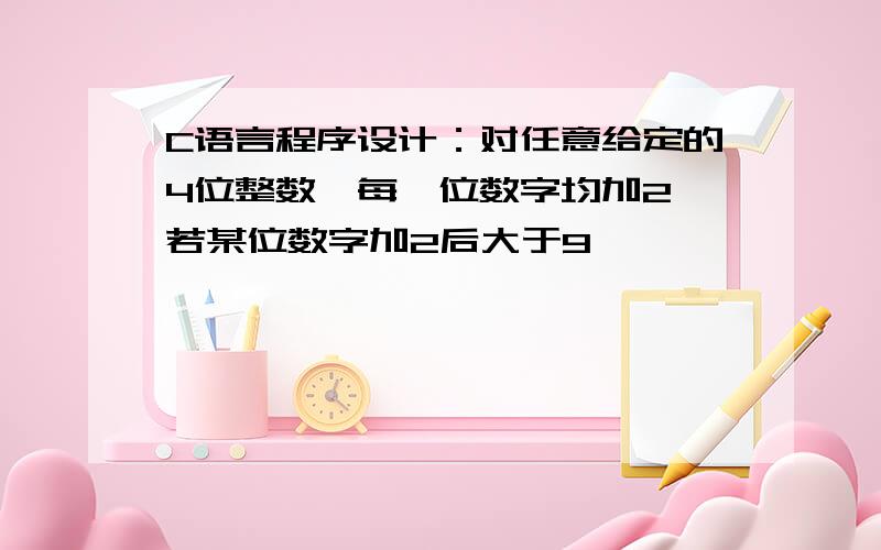 C语言程序设计：对任意给定的4位整数,每一位数字均加2,若某位数字加2后大于9,