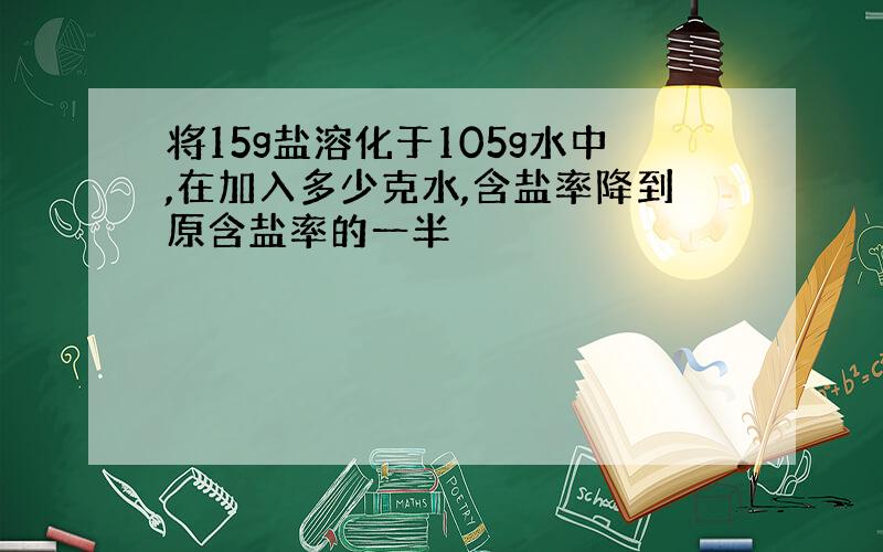 将15g盐溶化于105g水中,在加入多少克水,含盐率降到原含盐率的一半