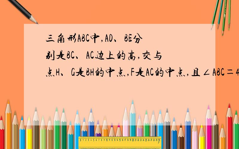 三角形ABC中,AD、BE分别是BC、AC边上的高,交与点H、G是BH的中点,F是AC的中点,且∠ABC＝45°,