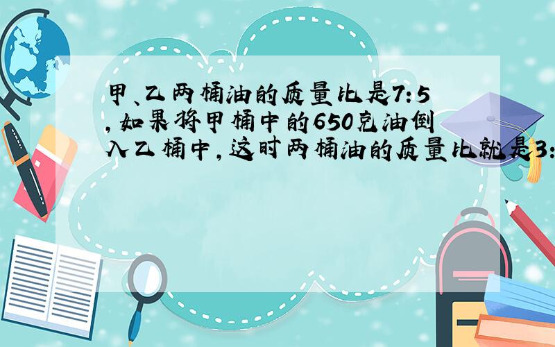 甲、乙两桶油的质量比是7:5,如果将甲桶中的650克油倒入乙桶中,这时两桶油的质量比就是3:4