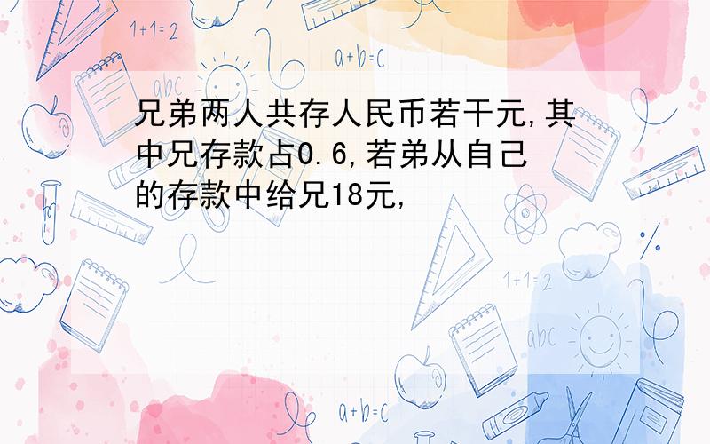 兄弟两人共存人民币若干元,其中兄存款占0.6,若弟从自己的存款中给兄18元,