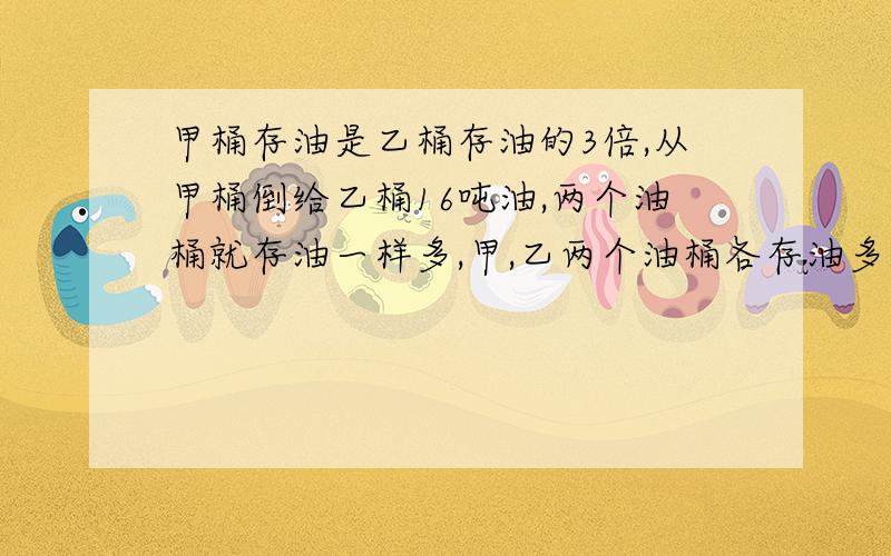 甲桶存油是乙桶存油的3倍,从甲桶倒给乙桶16吨油,两个油桶就存油一样多,甲,乙两个油桶各存油多少吨?