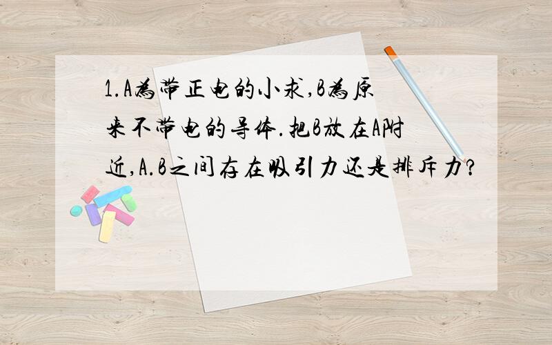 1.A为带正电的小求,B为原来不带电的导体.把B放在A附近,A.B之间存在吸引力还是排斥力?