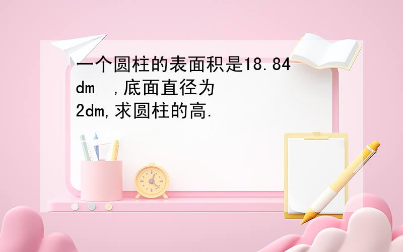 一个圆柱的表面积是18.84dm²,底面直径为2dm,求圆柱的高.